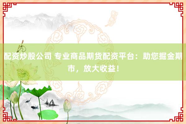 配资炒股公司 专业商品期货配资平台：助您掘金期市，放大收益！