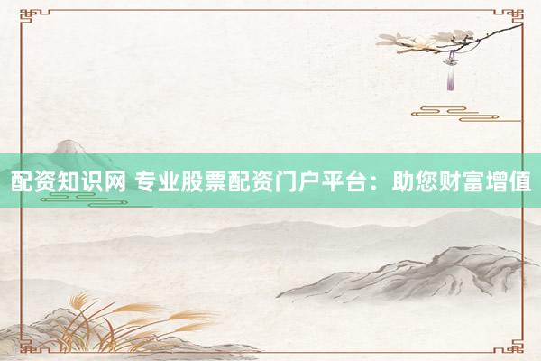 配资知识网 专业股票配资门户平台：助您财富增值