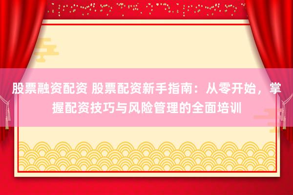 股票融资配资 股票配资新手指南：从零开始，掌握配资技巧与风险管理的全面培训