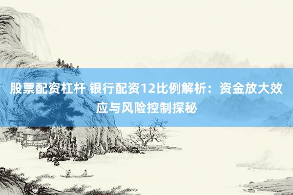 股票配资杠杆 银行配资12比例解析：资金放大效应与风险控制探秘