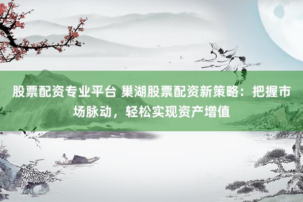 股票配资专业平台 巢湖股票配资新策略：把握市场脉动，轻松实现资产增值
