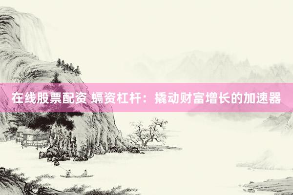 在线股票配资 螎资杠杆：撬动财富增长的加速器
