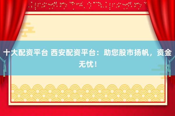 十大配资平台 西安配资平台：助您股市扬帆，资金无忧！