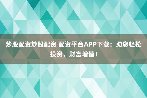 炒股配资炒股配资 配资平台APP下载：助您轻松投资，财富增值！