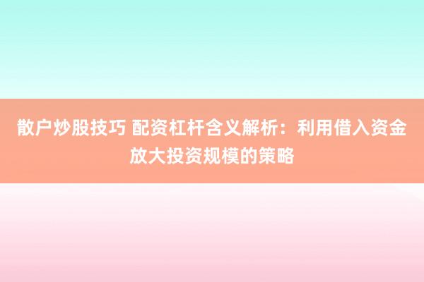 散户炒股技巧 配资杠杆含义解析：利用借入资金放大投资规模的策略