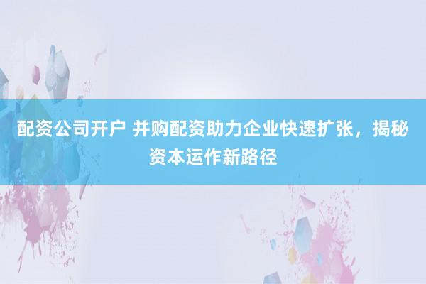 配资公司开户 并购配资助力企业快速扩张，揭秘资本运作新路径