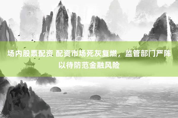 场内股票配资 配资市场死灰复燃，监管部门严阵以待防范金融风险