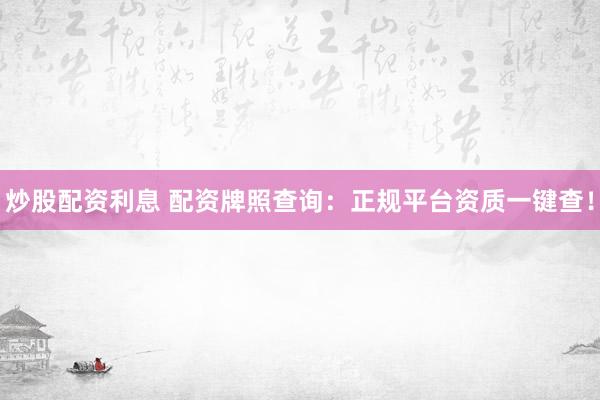 炒股配资利息 配资牌照查询：正规平台资质一键查！