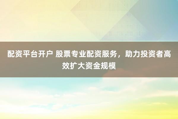 配资平台开户 股票专业配资服务，助力投资者高效扩大资金规模