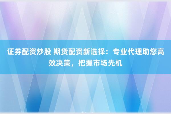 证券配资炒股 期货配资新选择：专业代理助您高效决策，把握市场先机