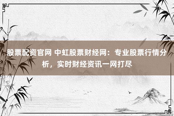 股票配资官网 中虹股票财经网：专业股票行情分析，实时财经资讯一网打尽