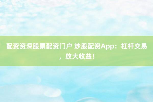 配资资深股票配资门户 炒股配资App：杠杆交易，放大收益！