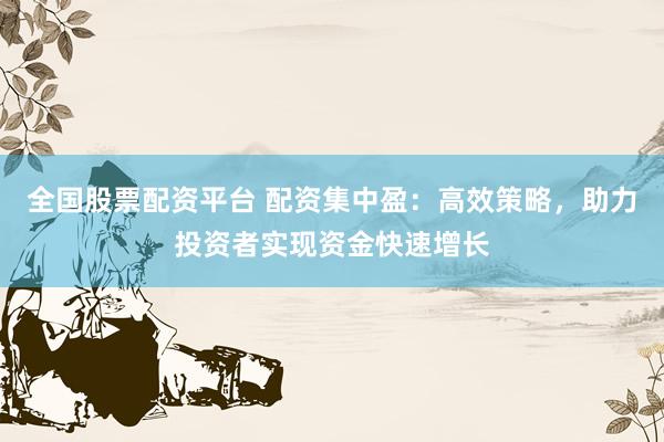 全国股票配资平台 配资集中盈：高效策略，助力投资者实现资金快速增长