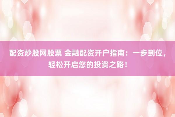 配资炒股网股票 金融配资开户指南：一步到位，轻松开启您的投资之路！