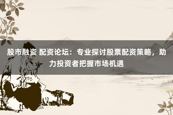股市融资 配资论坛：专业探讨股票配资策略，助力投资者把握市场机遇