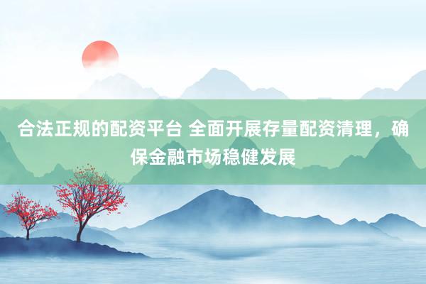 合法正规的配资平台 全面开展存量配资清理，确保金融市场稳健发展
