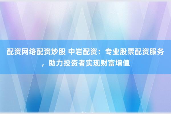 配资网络配资炒股 中岩配资：专业股票配资服务，助力投资者实现财富增值
