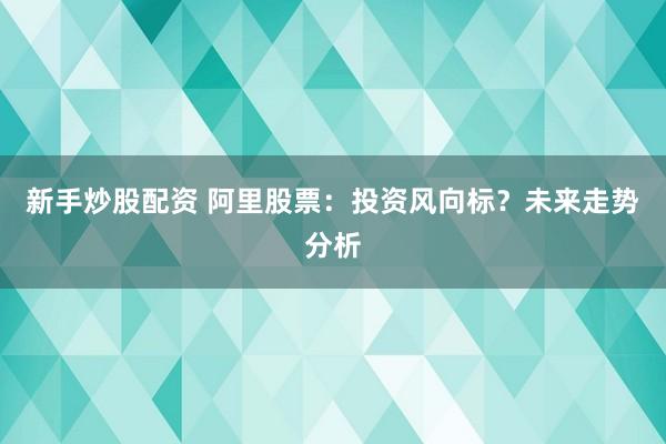 新手炒股配资 阿里股票：投资风向标？未来走势分析