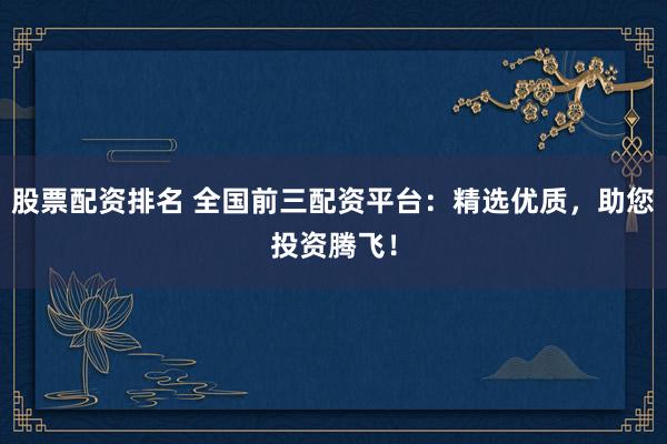 股票配资排名 全国前三配资平台：精选优质，助您投资腾飞！