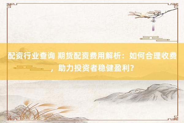 配资行业查询 期货配资费用解析：如何合理收费，助力投资者稳健盈利？