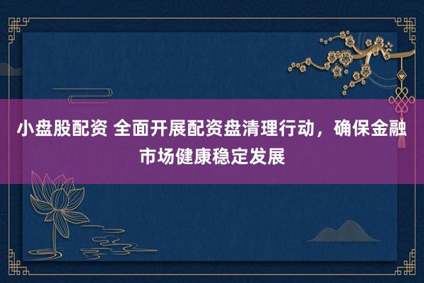 小盘股配资 全面开展配资盘清理行动，确保金融市场健康稳定发展
