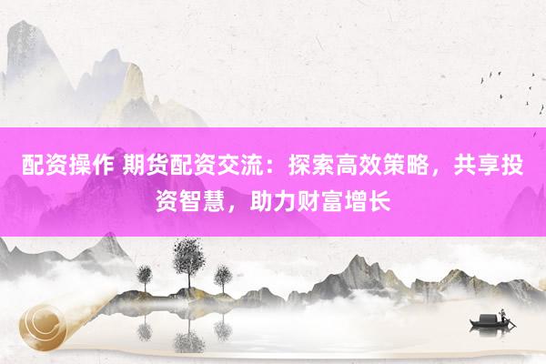 配资操作 期货配资交流：探索高效策略，共享投资智慧，助力财富增长