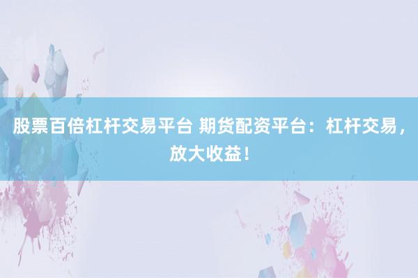 股票百倍杠杆交易平台 期货配资平台：杠杆交易，放大收益！
