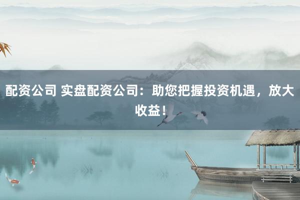 配资公司 实盘配资公司：助您把握投资机遇，放大收益！