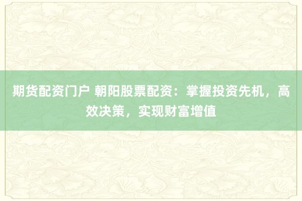 期货配资门户 朝阳股票配资：掌握投资先机，高效决策，实现财富增值