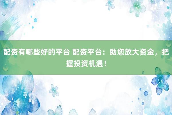 配资有哪些好的平台 配资平台：助您放大资金，把握投资机遇！