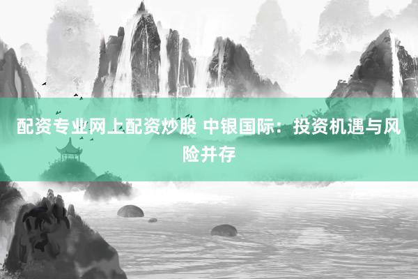 配资专业网上配资炒股 中银国际：投资机遇与风险并存