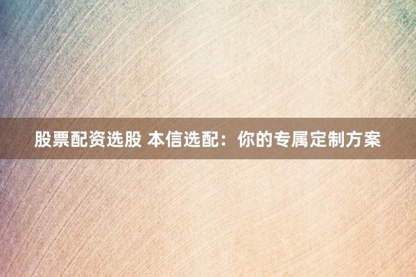 股票配资选股 本信选配：你的专属定制方案