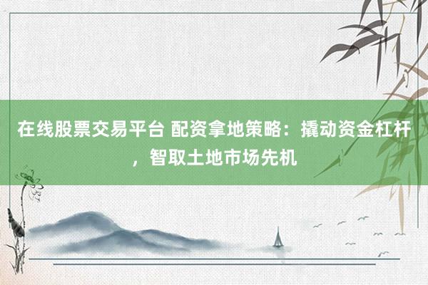 在线股票交易平台 配资拿地策略：撬动资金杠杆，智取土地市场先机