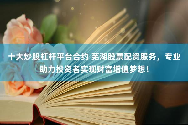 十大炒股杠杆平台合约 芜湖股票配资服务，专业助力投资者实现财富增值梦想！