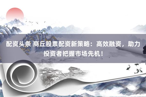 配资头条 商丘股票配资新策略：高效融资，助力投资者把握市场先机！