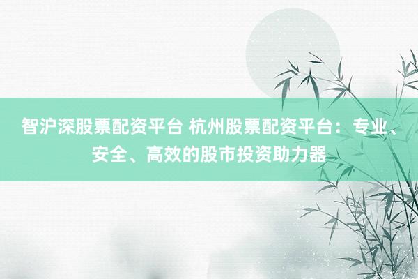 智沪深股票配资平台 杭州股票配资平台：专业、安全、高效的股市投资助力器