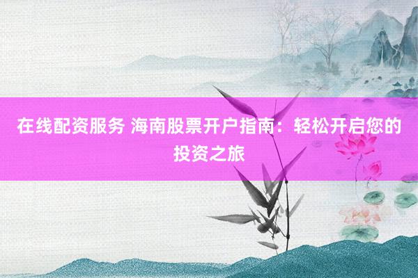 在线配资服务 海南股票开户指南：轻松开启您的投资之旅