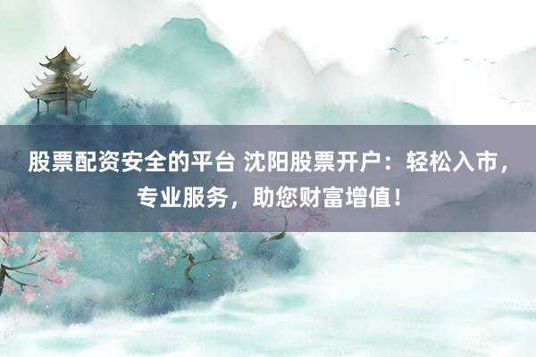 股票配资安全的平台 沈阳股票开户：轻松入市，专业服务，助您财富增值！