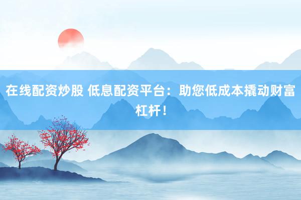 在线配资炒股 低息配资平台：助您低成本撬动财富杠杆！