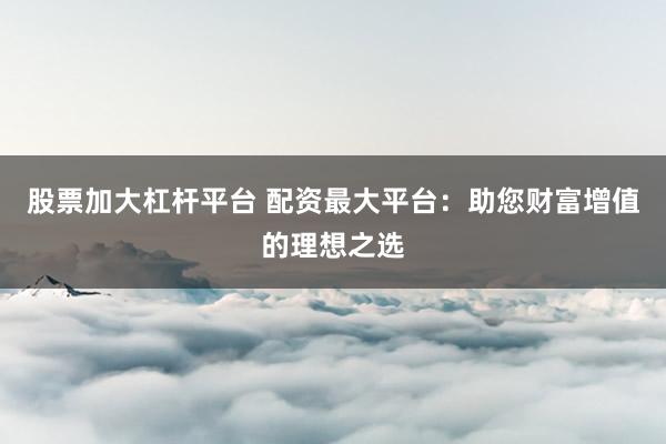 股票加大杠杆平台 配资最大平台：助您财富增值的理想之选