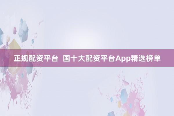 正规配资平台  国十大配资平台App精选榜单