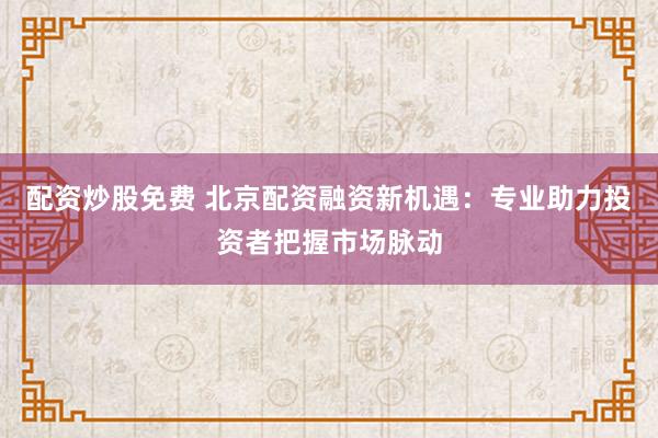 配资炒股免费 北京配资融资新机遇：专业助力投资者把握市场脉动