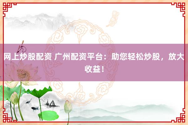 网上炒股配资 广州配资平台：助您轻松炒股，放大收益！
