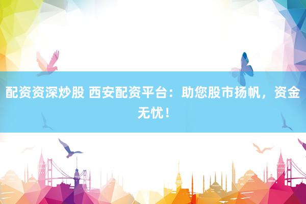 配资资深炒股 西安配资平台：助您股市扬帆，资金无忧！