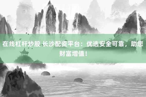 在线杠杆炒股 长沙配资平台：优选安全可靠，助您财富增值！