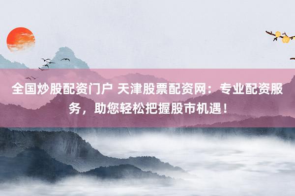 全国炒股配资门户 天津股票配资网：专业配资服务，助您轻松把握股市机遇！