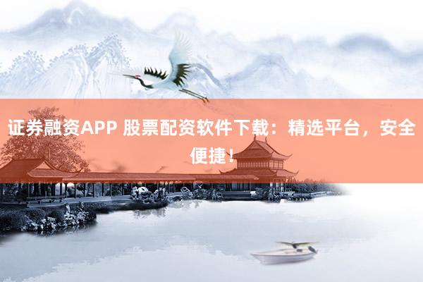 证券融资APP 股票配资软件下载：精选平台，安全便捷！