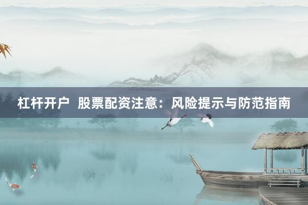 杠杆开户  股票配资注意：风险提示与防范指南