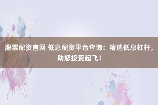 股票配资官网 低息配资平台查询：精选低息杠杆，助您投资起飞！