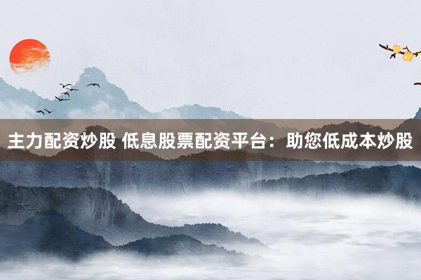 主力配资炒股 低息股票配资平台：助您低成本炒股